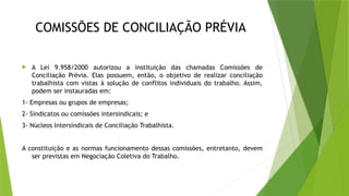 COMISSÕES DE CONCILIAÇÃO PRÉVIA
 A Lei 9.958/2000 autorizou a instituição das chamadas Comissões de
Conciliação Prévia. Elas possuem, então, o objetivo de realizar conciliação
trabalhista com vistas à solução de conflitos individuais do trabalho. Assim,
podem ser instauradas em:
1- Empresas ou grupos de empresas;
2- Sindicatos ou comissões intersindicais; e
3- Núcleos Intersindicais de Conciliação Trabalhista.
A constituição e as normas funcionamento dessas comissões, entretanto, devem
ser previstas em Negociação Coletiva do Trabalho.
 