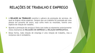 RELAÇÕES DE TRABALHO E EMPREGO
 A RELAÇÃO de TRABALHO constitui o gênero da prestação de serviços, do
qual se origina várias espécies. Sempre que um trabalho for prestado por uma
pessoa em proveito de outra, seja como meio ou resultado, haverá uma
espécie de relação de trabalho.
 Quando a prestação de serviços é feita com todos os elementos anteriormente
vistos chamamos de RELAÇÕES DE EMPREGO ou RELAÇÃO EMPREGATÍCIA.
 Dessa forma, toda relação de emprego é uma relação de trabalho, mas a
recíproca não é verdadeira.
 