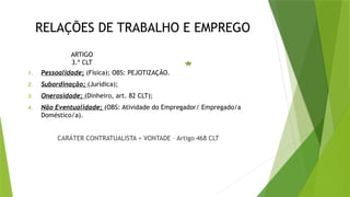 RELAÇÕES DE TRABALHO E EMPREGO
ARTIGO
3.º CLT
1. Pessoalidade; (Física); OBS: PEJOTIZAÇÃO.
2. Subordinação; (Jurídica);
3. Onerosidade; (Dinheiro, art. 82 CLT);
4. Não Eventualidade; (OBS: Atividade do Empregador/ Empregado/a
Doméstico/a).
CARÁTER CONTRATUALISTA = VONTADE – Artigo 468 CLT
 