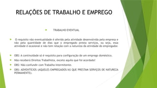 RELAÇÕES DE TRABALHO E EMPREGO
 TRABALHO EVENTUAL
 O requisito não eventualidade é aferido pela atividade desenvolvida pela empresa e
não pela quantidade de dias que o empregado presta serviços, ou seja, essa
atividade é ocasional e não tem relação com a natureza da atividade do empregador.
 OBS: A continuidade só é requisito para configuração de um emprego doméstico.
 Não receberá Direitos Trabalhista, exceto aquilo que foi acordado!
 OBS: Não confundir com Trabalho Intermitente.
 OBS: ADVENTÍCIOS (AQUELES EMPREGADOS/AS QUE PRESTAM SERVIÇOS DE NATUREZA
PERMANENTE).
 
