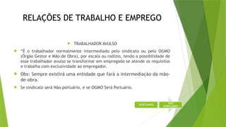 RELAÇÕES DE TRABALHO E EMPREGO
 TRABALHADOR AVULSO
 “É o trabalhador normalmente intermediado pelo sindicato ou pelo OGMO
(Órgão Gestor e Mão de Obra), por escala ou rodízio, tendo a possibilidade de
esse trabalhador avulso se transformar em empregado se atende os requisitos
e trabalha com exclusividade ao empregador.
 Obs: Sempre existirá uma entidade que fará a intermediação da mão-
de-obra.
 Se sindicato será Não portuário, e se OGMO Será Portuário.
PORTUÁRIO
NÃO
PORTUÁRIO
 