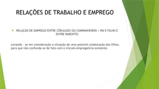 RELAÇÕES DE TRABALHO E EMPREGO
 RELAÇÃO DE EMPREGO ENTRE CÔNJUGES OU COMPANHEIROS / PAI E FILHO E
ENTRE PARENTES
Levando – se em consideração a situação de uma possível colaboração dos filhos,
para que não confunda-se de fato com o vínculo empregatício existente.
 