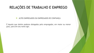 RELAÇÕES DE TRABALHO E EMPREGO
 ALTOS EMPREGADOS OU EMPREGADOS DE CONFIANÇA
É Aquele que detém poderes delegados pelo empregador, em maior ou menor
grau, para em seu nome agir.
 