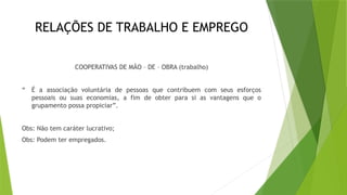 RELAÇÕES DE TRABALHO E EMPREGO
COOPERATIVAS DE MÃO – DE – OBRA (trabalho)
“ É a associação voluntária de pessoas que contribuem com seus esforços
pessoais ou suas economias, a fim de obter para si as vantagens que o
grupamento possa propiciar”.
Obs: Não tem caráter lucrativo;
Obs: Podem ter empregados.
 