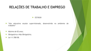 RELAÇÕES DE TRABALHO E EMPREGO
 ESTÁGIO
 “Ato educativo escolar supervisionado, desenvolvido no ambiente de
trabalho”
 Máximo de 02 anos;
 Obrigatório e Não Obrigatório;
 Lei 11.788/08.
 