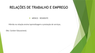RELAÇÕES DE TRABALHO E EMPREGO
 MÉDICO – RESIDENTE
Híbrido na relação ensino/aprendizagem e prestação de serviços.
Obs: Caráter Educacional;
 