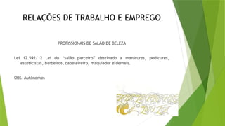 RELAÇÕES DE TRABALHO E EMPREGO
PROFISSIONAIS DE SALÃO DE BELEZA
Lei 12.592/12 Lei do “salão parceiro” destinado a manicures, pedicures,
esteticistas, barbeiros, cabeleireiro, maquiador e demais.
OBS: Autônomos
 