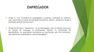 EMPREGADOR
 Artigo 2.º CLT “Considera-se empregador a empresa, individual ou coletiva,
que, assumindo os riscos da atividade econômica, admite, assalaria e dirige a
prestação pessoal dos serviços”.
 Parágrafo Primeiro: “Equiparam – se ao empregador, para os efeitos exclusivos
da relação de emprego, os profissionais liberais, as instituições de
beneficência, as associações recreativas ou instituições sem fins lucrativos,
que admitirem trabalhadores como empregados”.
 