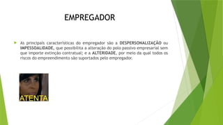 EMPREGADOR
 As principais características do empregador são a DESPERSONALIZAÇÃO ou
IMPESSOALIDADE, que possibilita a alteração do polo passivo empresarial sem
que importe extinção contratual; e a ALTERIDADE, por meio da qual todos os
riscos do empreendimento são suportados pelo empregador.
 