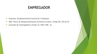 EMPREGADOR
 Empresa, Estabelecimento Comercial e Trespasse.
 OBS: Teoria da Despersonalização da Pessoa Jurídica. Artigo 28 e 50 do CC.
 Sucessão de empregadores (Artigo 10, 448 e 448 – A).
 