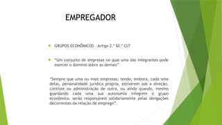 EMPREGADOR
 GRUPOS ECONÔMICOS – Artigo 2.º §2.º CLT
 “Um conjunto de empresas no qual uma das integrantes pode
exercer o domínio sobre as demais”
“Sempre que uma ou mais empresas, tendo, embora, cada uma
delas, personalidade jurídica própria, estiverem sob a direção,
controle ou administração de outra, ou ainda quando, mesmo
guardando cada uma sua autonomia integrem o grupo
econômico, serão responsáveis solidariamente pelas obrigações
decorrentes da relação de emprego”.
 