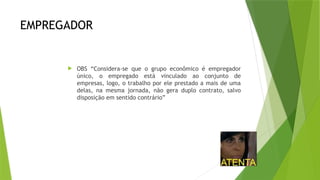 EMPREGADOR
 OBS “Considera-se que o grupo econômico é empregador
único, o empregado está vinculado ao conjunto de
empresas, logo, o trabalho por ele prestado a mais de uma
delas, na mesma jornada, não gera duplo contrato, salvo
disposição em sentido contrário”
 