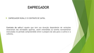 EMPREGADOR
 EMPREGADOR RURAL E O CONTRATO DE SAFRA.
Contrato de safra é aquele que tem sua duração dependente de variações
estacionais das atividades agrárias, assim entendidas as tarefas normalmente
executadas no período compreendido entre o preparo do solo para o cultivo e a
colheita.
 