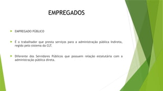 EMPREGADOS
 EMPREGADO PÚBLICO
 É o trabalhador que presta serviços para a administração pública Indireta,
regido pelo sistema da CLT.
 Diferente dos Servidores Públicos que possuem relação estatutária com a
administração pública direta.
 