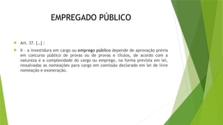 EMPREGADO PÚBLICO
 Art. 37. […] :
 II – a investidura em cargo ou emprego público depende de aprovação prévia
em concurso público de provas ou de provas e títulos, de acordo com a
natureza e a complexidade do cargo ou emprego, na forma prevista em lei,
ressalvadas as nomeações para cargo em comissão declarado em lei de livre
nomeação e exoneração.
 