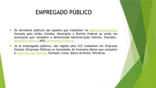 EMPREGADO PÚBLICO
 Os servidores públicos são aqueles que trabalham na Administração Direta,
formada pela União, Estados, Municípios e Distrito Federal ou ainda nas
autarquias que compõem a denominada Administração Indireta. Exemplo:
Ministério Público, INSS, Defensorias Públicas.
 Já os empregados públicos, são regidos pela CLT, trabalham em Empresas
Estatais (Empresas Públicas ou Sociedades de Economia Mista) que compõem
a Administração Indireta. Exemplo: Caixa, Banco do Brasil, Petrobras.
 