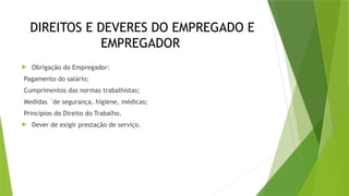 DIREITOS E DEVERES DO EMPREGADO E
EMPREGADOR
 Obrigação do Empregador:
Pagamento do salário;
Cumprimentos das normas trabalhistas;
Medidas ´de segurança, higiene, médicas;
Princípios do Direito do Trabalho.
 Dever de exigir prestação de serviço.
 