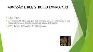 ADMISSÃO E REGISTRO DO EMPREGADO
 Artigo 13 CLT;
 A Formalização efetiva-se por determinados atos do empregador e sua
inobservância não implica inexistência da relação de trabalho.
 CTPS – Carteira de Trabalho e Previdência Social.
 