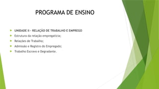 PROGRAMA DE ENSINO
 UNIDADE II – RELAÇÃO DE TRABALHO E EMPREGO
 Estrutura da relação empregatícia;
 Relações de Trabalho;
 Admissão e Registro do Empregado;
 Trabalho Escravo e Degradante.
 