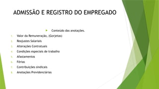 ADMISSÃO E REGISTRO DO EMPREGADO
 Conteúdo das anotações.
1. Valor da Remuneração, (Gorjetas)
2. Reajustes Salariais
3. Alterações Contratuais
4. Condições especiais de trabalho
5. Afastamentos
6. Férias
7. Contribuições sindicais
8. Anotações Previdenciárias
 
