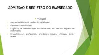 ADMISSÃO E REGISTRO DO EMPREGADO
 VEDAÇÕES
1. Atos que desabonem a conduta do trabalhador;
2. Conteúdo discriminatório;
3. Exigências de documentações discriminatórias, ex: Certidão negativa de
reclamação;
4. Desqualificações profissionais, orientações sexuais, religiosas, dentre
outras.
 