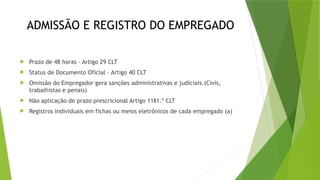 ADMISSÃO E REGISTRO DO EMPREGADO
 Prazo de 48 horas – Artigo 29 CLT
 Status de Documento Oficial – Artigo 40 CLT
 Omissão do Empregador gera sanções administrativas e judiciais.(Civis,
trabalhistas e penais)
 Não aplicação de prazo prescricional Artigo 11§1.º CLT
 Registros Individuais em fichas ou meios eletrônicos de cada empregado (a)
 