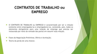 CONTRATOS DE TRABALHO ou
EMPREGO
 O CONTRATO DE TRABALHO ou EMPREGO é caracterizado por ser a relação
existente entre empregados/as e empregadores/as, constando, pois, todos os
elementos obrigatórios para uma relação de emprego que precisa ser
instaurada por meio da vontade das partes em assumir essa relação.
 Fases da Negociação Preliminar, Oferta e Aceitação;
 Teoria da perda de uma chance.
 