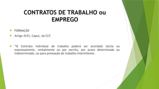 CONTRATOS DE TRABALHO ou
EMPREGO
 FORMAÇÃO
 Artigo 4333, Caput, da CLT:
 “O Contrato individual de trabalho poderá ser acordado tácita ou
expressamente, verbalmente ou por escrito, por prazo determinado ou
indeterminado, ou para prestação de trabalho intermitente.
 