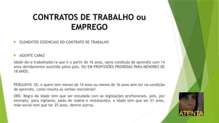 CONTRATOS DE TRABALHO ou
EMPREGO
 ELEMENTOS ESSENCIAIS DO CONTRATO DE TRABALHO
 AGENTE CAPAZ
Idade do/a trabalhador/a que é a partir de 16 anos, salvo condição de aprendiz com 14
anos devidamente assistido pelos pais. OU EM PROFISSÕES PROIBIDAS PARA MENORES DE
18 ANOS.
PERGUNTA –SE, e quem tem menos de 14 anos ou menos de 16 anos sem ser na condição
de aprendiz, como resulta as verbas rescisórias?
OBS: Regra da idade tem que ser estudada com as legislações profissionais, pois, por
exemplo, para vigilante, peão de rodeio e mototaxista, a idade tem que ser 21 anos,
mãe social tem que ter 25 anos, dentre outros.
 