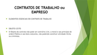CONTRATOS DE TRABALHO ou
EMPREGO
 ELEMENTOS ESSENCIAIS DO CONTRATO DE TRABALHO
 OBJETO LÍCITO
 O Objeto do contrato não pode ser contrário à lei, a moral e aos princípio de
ordem Pública e aos bons costumes, não podendo constituir atividade ilícita
ou criminosa.
 