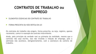 CONTRATOS DE TRABALHO ou
EMPREGO
 ELEMENTOS ESSENCIAIS DO CONTRATO DE TRABALHO
 FORMA PRESCRITA OU NÃO DEFESA EM LEI
Os contratos de trabalho não exigem, forma prescrita, ou seja, registro, apenas
raramente, como é o exemplo do contrato intermitente.
Ainda, pelo princípio da verdade real ou primazia da realidade, mesmo que o
contrato não seja escrito, isso não invalida a relação de emprego, pois a
admissão não acontece, obrigatoriamente, com a assinatura da carteira de
trabalho.
 