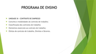 PROGRAMA DE ENSINO
 UNIDADE III – CONTRATO DE EMPREGO
 Conceito e modalidades do contrato de trabalho;
 Classificação dos contratos de trabalho;
 Elementos essenciais ao contrato de trabalho;
 Efeitos do contrato de trabalho, Direitos e Deveres.
 