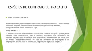 ESPÉCIES DE CONTRATO DE TRABALHO
 CONTRATO INTERMITENTE
A Grande diferença para os demais contratos de trabalho encontra – se no fato de
pressupor períodos de inatividade alternado com períodos de trabalho,
obrigatoriamente sendo anotado na ctps.
Artigo 443 §3.º CLT
“Considera-se como intermitente o contrato de trabalho no qual a prestação de
serviços, com subordinação, não é contínua, ocorrendo com alternância de
períodos de prestação de serviços e de inatividade, determinados em horas, dias
ou meses, independentemente do tipo de atividade do empregado e do
empregador, exceto para os aeronautas, regidos por legislação própria.”
 
