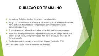 DURAÇÃO DO TRABALHO
 Jornada de Trabalho significa duração do trabalho diário.
 Artigo 7.º XIII da Constituição Federal determina que são 8 horas diárias e 44
horas semanais facultadas as compensações por acordos coletivos ou
convenções coletivas.
 O que determina ? A hora de entrada e saída do trabalhador no emprego.
 Pode existir durações menores? Hipótese de contrato por tempo parcial que
são de até 26 horas, com possibilidade de 6 horas extras, ou então de 30
horas semanais.
 Qual máximo de horas extras permitidas? 2 horas. Qual valor ? 50%
OBS: Hora extra pode variar a depender da profissão.
 