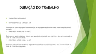DURAÇÃO DO TRABALHO
 TRABALHO EXTRAORDINÁRIO
 TEMPO À DISPOSIÇÃO – ARTIGO 4. CLT
É o tempo em que o empregado fica a disposição do empregador aguardando ordens, como tempo de serviço
prestado.
 SOBREAVISO – ARTIGO 244 §2.º da CLT
É o tempo em que o trabalhador fica em casa aguardando o chamado para o serviço e deve ser remunerado na
razão de 1/3 da hora trabalhada.
 PRONTIDÃO – ARTIGO 244 §3.º DA CLT
É o tempo gasto pelo trabalhador nas dependências da estrada aguardando ordem e deve ser remunerado na
razão de 2/3 da hora trabalhada.
 