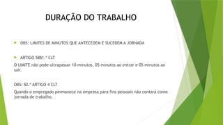 DURAÇÃO DO TRABALHO
 OBS: LIMITES DE MINUTOS QUE ANTECEDEM E SUCEDEM A JORNADA
 ARTIGO 58§1.º CLT
O LIMITE não pode ultrapassar 10 minutos, 05 minutos ao entrar e 05 minutos ao
sair.
OBS: §2.º ARTIGO 4 CLT
Quando o empregado permanece na empresa para fins pessoais não contará como
jornada de trabalho.
 
