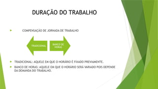 DURAÇÃO DO TRABALHO
 COMPENSAÇÃO DE JORNADA DE TRABALHO
 TRADICIONAL: AQUELE EM QUE O HORÁRIO É FIXADO PREVIAMENTE.
 BANCO DE HORAS: AQUELE EM QUE O HORÁRIO SERÁ VARIADO POIS DEPENDE
DA DEMANDA DO TRABALHO.
TRADICIONAL
BANCO DE
HORAS
 