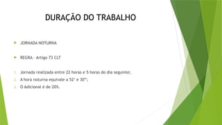 DURAÇÃO DO TRABALHO
 JORNADA NOTURNA
 REGRA – Artigo 73 CLT
1. Jornada realizada entre 22 horas e 5 horas do dia seguinte;
2. A hora noturna equivale a 52’ e 30”;
3. O Adicional é de 20%.
 