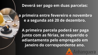 Deverá ser pago em duas parcelas:
a primeira entre fevereiro e novembro
e a segunda até 20 de dezembro.
A primeira parcela poderá ser paga
junto com as férias, se requerido o
adiantamento pelo empregado em
janeiro do correspondente ano.
 