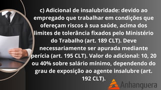 c) Adicional de insalubridade: devido ao
empregado que trabalhar em condições que
ofereçam riscos à sua saúde, acima dos
limites de tolerância fixados pelo Ministério
do Trabalho (art. 189 CLT). Deve
necessariamente ser apurada mediante
perícia (art. 195 CLT). Valor do adicional: 10, 20
ou 40% sobre salário mínimo, dependendo do
grau de exposição ao agente insalubre (art.
192 CLT).
 