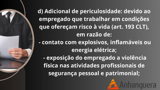 d) Adicional de periculosidade: devido ao
empregado que trabalhar em condições
que ofereçam risco à vida (art. 193 CLT),
em razão de:
- contato com explosivos, inflamáveis ou
energia elétrica;
- exposição do empregado a violência
física nas atividades profissionais de
segurança pessoal e patrimonial;
 