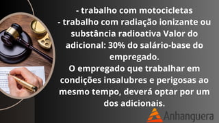 - trabalho com motocicletas
- trabalho com radiação ionizante ou
substância radioativa Valor do
adicional: 30% do salário-base do
empregado.
O empregado que trabalhar em
condições insalubres e perigosas ao
mesmo tempo, deverá optar por um
dos adicionais.
 