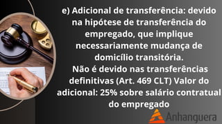 e) Adicional de transferência: devido
na hipótese de transferência do
empregado, que implique
necessariamente mudança de
domicílio transitória.
Não é devido nas transferências
definitivas (Art. 469 CLT) Valor do
adicional: 25% sobre salário contratual
do empregado
 