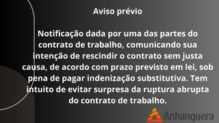 Aviso prévio
Notificação dada por uma das partes do
contrato de trabalho, comunicando sua
intenção de rescindir o contrato sem justa
causa, de acordo com prazo previsto em lei, sob
pena de pagar indenização substitutiva. Tem
intuito de evitar surpresa da ruptura abrupta
do contrato de trabalho.
 