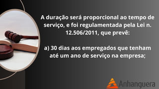 A duração será proporcional ao tempo de
serviço, e foi regulamentada pela Lei n.
12.506/2011, que prevê:
a) 30 dias aos empregados que tenham
até um ano de serviço na empresa;
 
