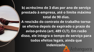 b) acréscimo de 3 dias por ano de serviço
prestado à empresa, até o limite máximo
total de 90 dias.
A rescisão do contrato de trabalho torna-
se efetiva depois de expirado o prazo do
aviso-prévio (art. 489 CLT). Em razão
disso, ele integra o tempo de serviço para
todos efeitos legais, ainda que
indenizado.
 