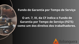 Fundo de Garantia por Tempo de Serviço
O art. 7, III, da CF indica o Fundo de
Garantia por Tempo de Serviço (FGTS)
como um dos direitos dos trabalhadores.
 