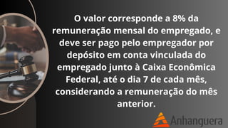 O valor corresponde a 8% da
remuneração mensal do empregado, e
deve ser pago pelo empregador por
depósito em conta vinculada do
empregado junto à Caixa Econômica
Federal, até o dia 7 de cada mês,
considerando a remuneração do mês
anterior.
 