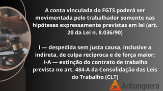 A conta vinculada do FGTS poderá ser
movimentada pelo trabalhador somente nas
hipóteses expressamente previstas em lei (art.
20 da Lei n. 8.036/90)
I — despedida sem justa causa, inclusive a
indireta, de culpa recíproca e de força maior;
I-A — extinção do contrato de trabalho
prevista no art. 484-A da Consolidação das Leis
do Trabalho (CLT)
 