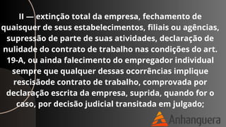 II — extinção total da empresa, fechamento de
quaisquer de seus estabelecimentos, filiais ou agências,
supressão de parte de suas atividades, declaração de
nulidade do contrato de trabalho nas condições do art.
19-A, ou ainda falecimento do empregador individual
sempre que qualquer dessas ocorrências implique
rescisãode contrato de trabalho, comprovada por
declaração escrita da empresa, suprida, quando for o
caso, por decisão judicial transitada em julgado;
 